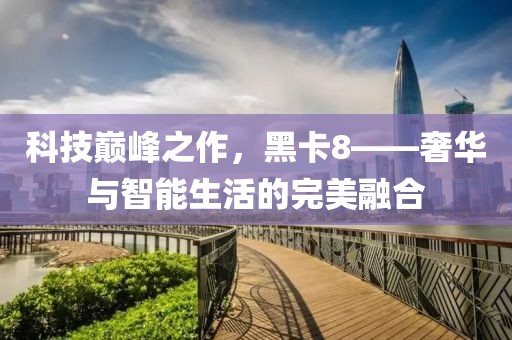 科技巅峰之作，黑卡8——奢华与智能生活的完美融合