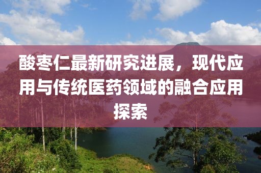 酸枣仁最新研究进展，现代应用与传统医药领域的融合应用探索