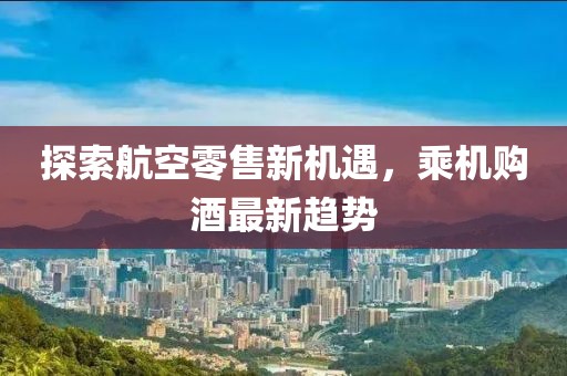 探索航空零售新机遇，乘机购酒最新趋势