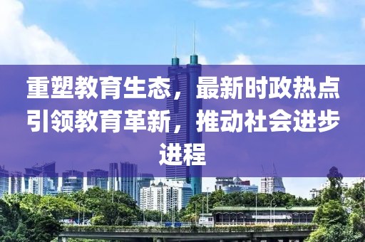 重塑教育生态，最新时政热点引领教育革新，推动社会进步进程