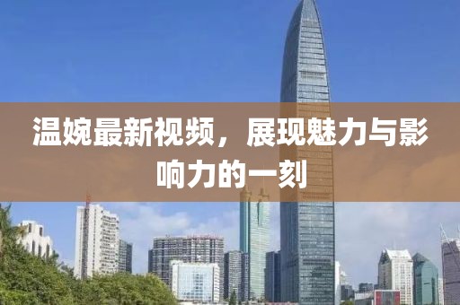 温婉最新视频，展现魅力与影响力的一刻