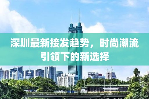 深圳最新接发趋势，时尚潮流引领下的新选择