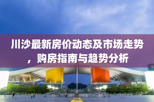 川沙最新房价动态及市场走势，购房指南与趋势分析