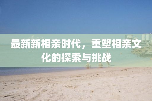 最新新相亲时代，重塑相亲文化的探索与挑战