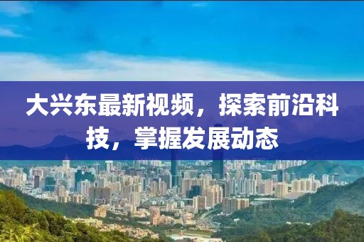 大兴东最新视频，探索前沿科技，掌握发展动态