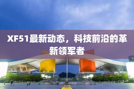 XF51最新动态，科技前沿的革新领军者