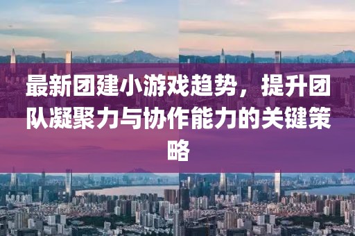 最新团建小游戏趋势，提升团队凝聚力与协作能力的关键策略