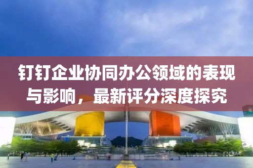钉钉企业协同办公领域的表现与影响，最新评分深度探究