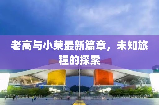 老高与小茉最新篇章，未知旅程的探索