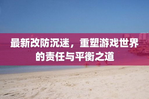 最新改防沉迷，重塑游戏世界的责任与平衡之道
