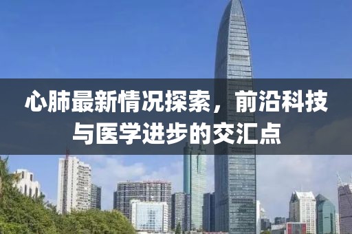 心肺最新情况探索，前沿科技与医学进步的交汇点