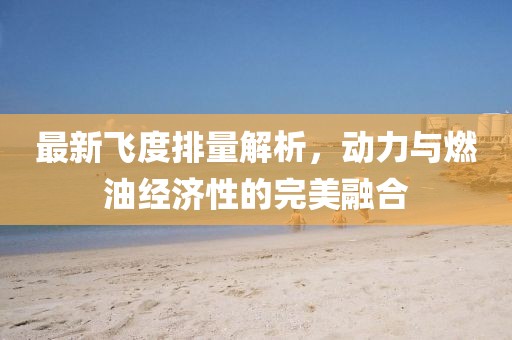 最新飞度排量解析，动力与燃油经济性的完美融合