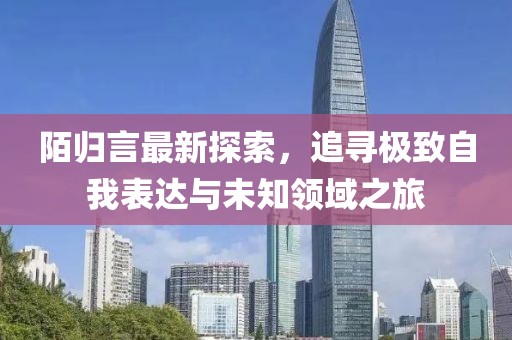陌归言最新探索，追寻极致自我表达与未知领域之旅