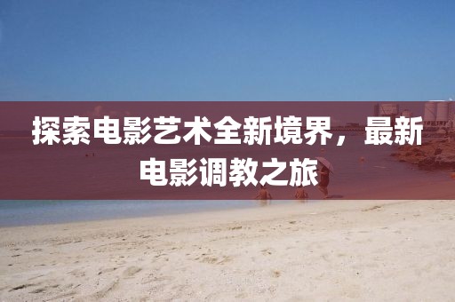 探索电影艺术全新境界，最新电影调教之旅