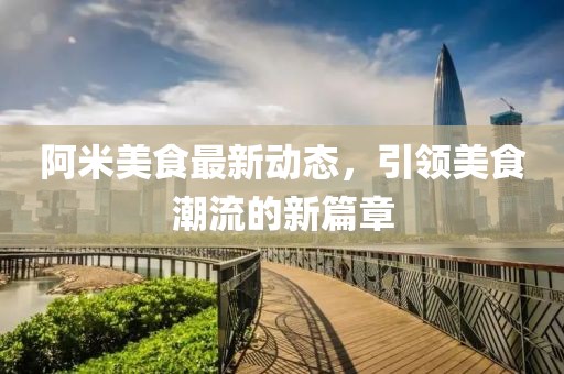 阿米美食最新动态，引领美食潮流的新篇章