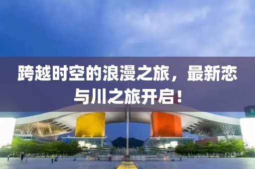 跨越时空的浪漫之旅，最新恋与川之旅开启！