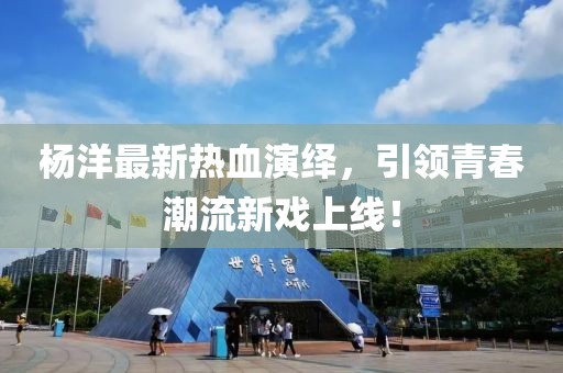 杨洋最新热血演绎，引领青春潮流新戏上线！