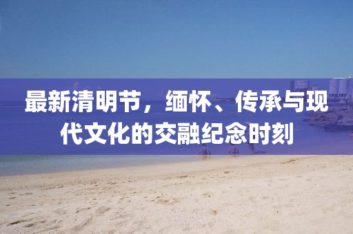 最新清明节，缅怀、传承与现代文化的交融纪念时刻