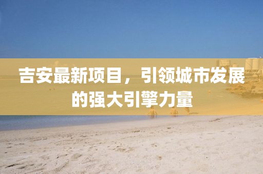 吉安最新项目，引领城市发展的强大引擎力量