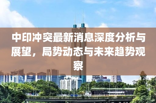 中印冲突最新消息深度分析与展望，局势动态与未来趋势观察