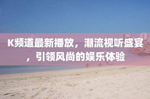 K频道最新播放，潮流视听盛宴，引领风尚的娱乐体验