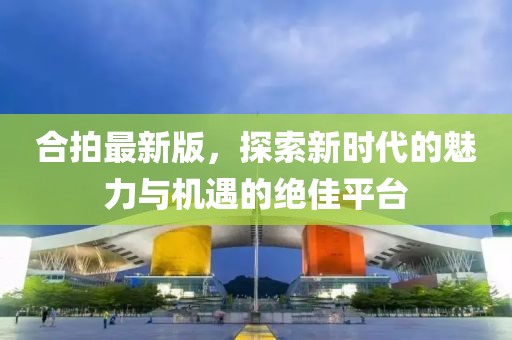 合拍最新版，探索新时代的魅力与机遇的绝佳平台