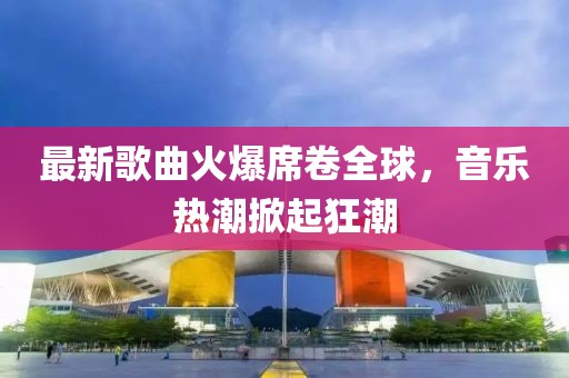 最新歌曲火爆席卷全球，音乐热潮掀起狂潮