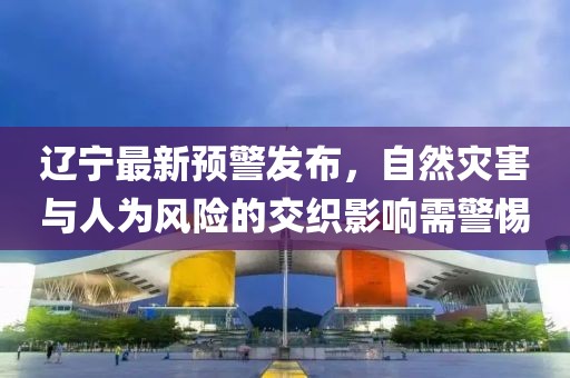 辽宁最新预警发布，自然灾害与人为风险的交织影响需警惕