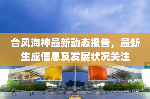 台风海神最新动态报告，最新生成信息及发展状况关注
