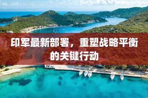 印军最新部署，重塑战略平衡的关键行动