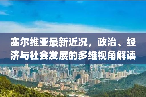 塞尔维亚最新近况，政治、经济与社会发展的多维视角解读
