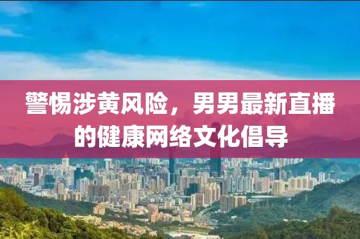 警惕涉黄风险，男男最新直播的健康网络文化倡导