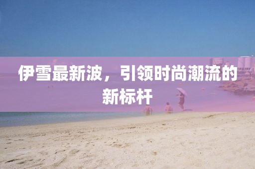 伊雪最新波，引领时尚潮流的新标杆