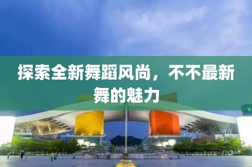 探索全新舞蹈风尚，不不最新舞的魅力