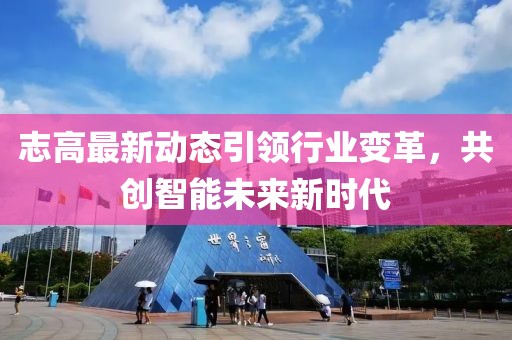 志高最新动态引领行业变革，共创智能未来新时代
