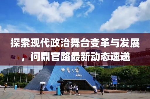 探索现代政治舞台变革与发展，问鼎官路最新动态速递