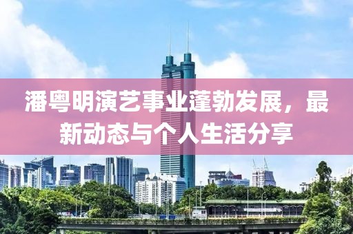 潘粤明演艺事业蓬勃发展，最新动态与个人生活分享