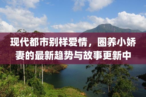 现代都市别样爱情，圈养小娇妻的最新趋势与故事更新中