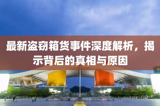 最新盗窃箱货事件深度解析，揭示背后的真相与原因