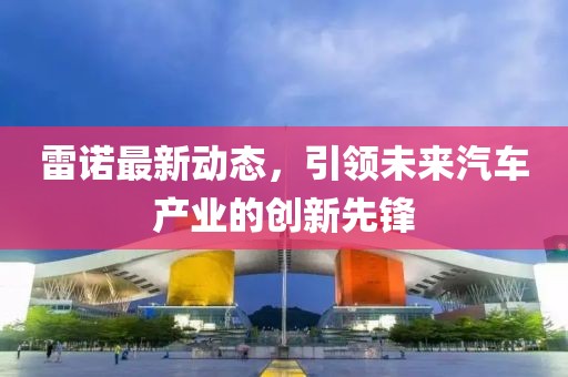 雷诺最新动态，引领未来汽车产业的创新先锋