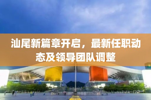 汕尾新篇章开启，最新任职动态及领导团队调整