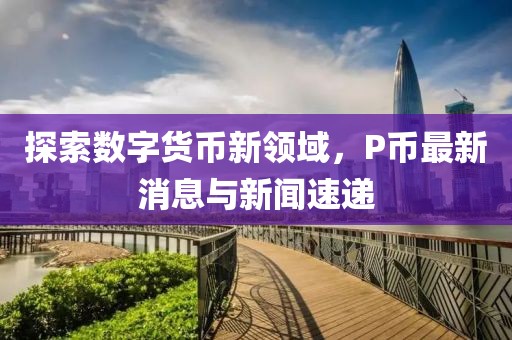 探索数字货币新领域，P币最新消息与新闻速递