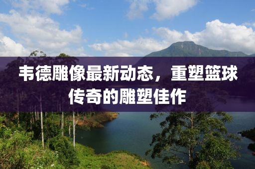 韦德雕像最新动态，重塑篮球传奇的雕塑佳作