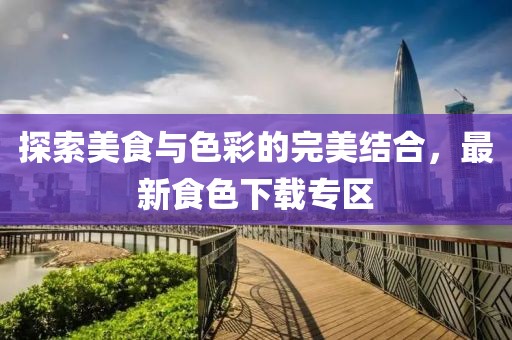 探索美食与色彩的完美结合，最新食色下载专区