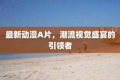 最新动漫A片，潮流视觉盛宴的引领者