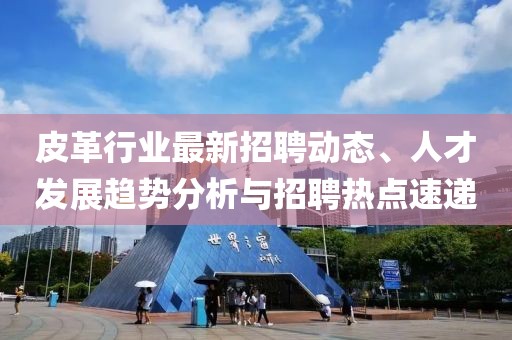 皮革行业最新招聘动态、人才发展趋势分析与招聘热点速递