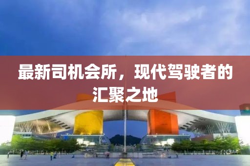 最新司机会所，现代驾驶者的汇聚之地