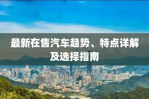 最新在售汽车趋势、特点详解及选择指南
