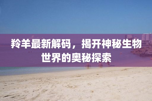 羚羊最新解码，揭开神秘生物世界的奥秘探索