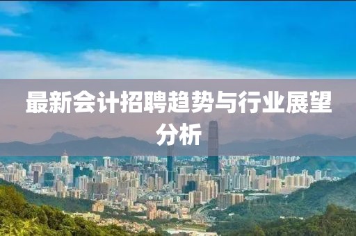 最新会计招聘趋势与行业展望分析